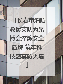 长春市消防救援支队为光博会淬炼安全盾牌 筑牢科技盛宴防火墙